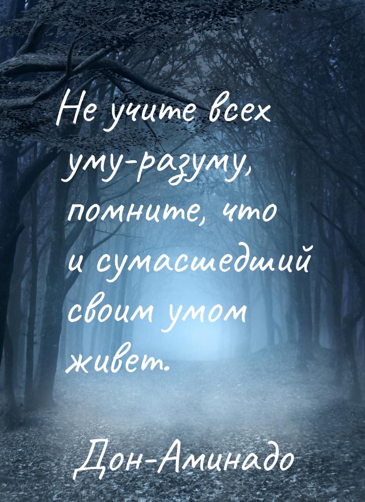 Не учите всех уму-разуму, помните, что и сумасшедший своим умом живет.