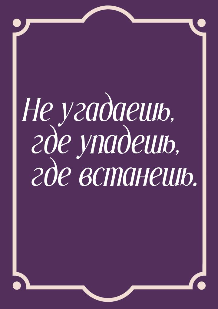 Не угадаешь, где упадешь, где встанешь.