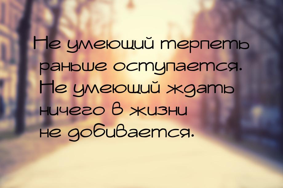 Не умеющий терпеть раньше оступается. Не умеющий ждать ничего в жизни не добивается.