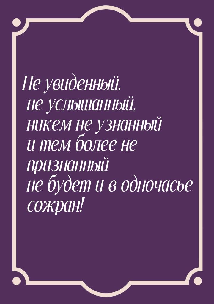 Не увиденный, не услышанный, никем не узнанный и тем более не признанный не будет и в одно