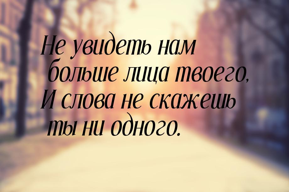 Не увидеть нам больше лица твоего, И слова не скажешь ты ни одного.