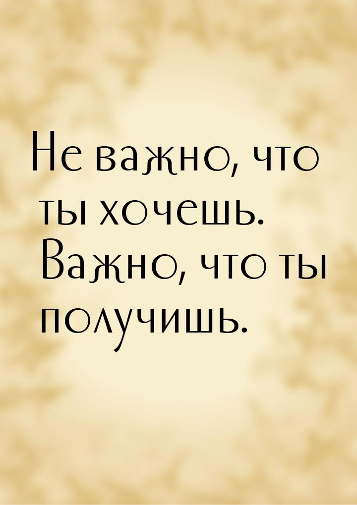 Не важно, что ты хочешь. Важно, что ты получишь.