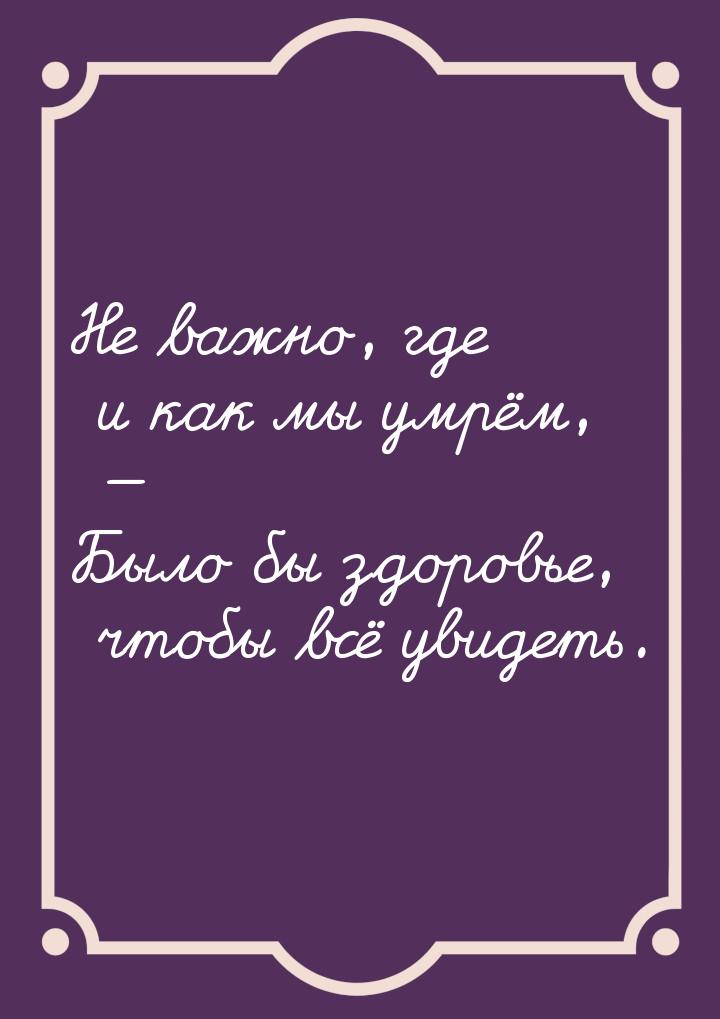 Не важно, где и как мы умрём, — Было бы здоровье, чтобы всё увидеть.