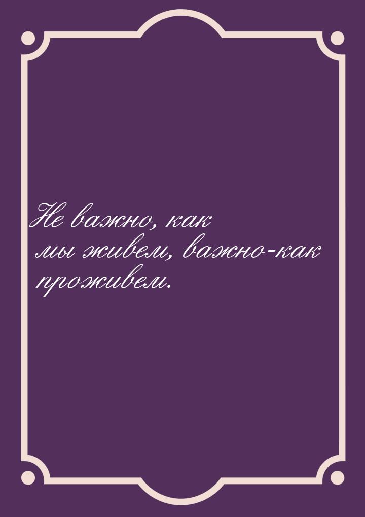 Не важно, как мы живем, важно-как проживем.