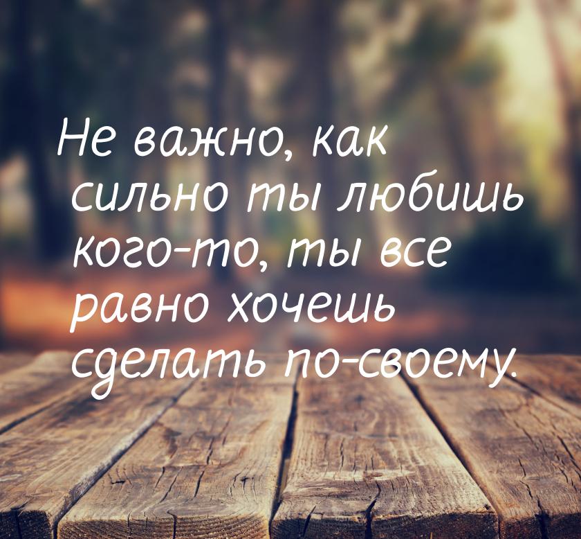 Не важно, как сильно ты любишь кого-то, ты все равно хочешь сделать по-своему.