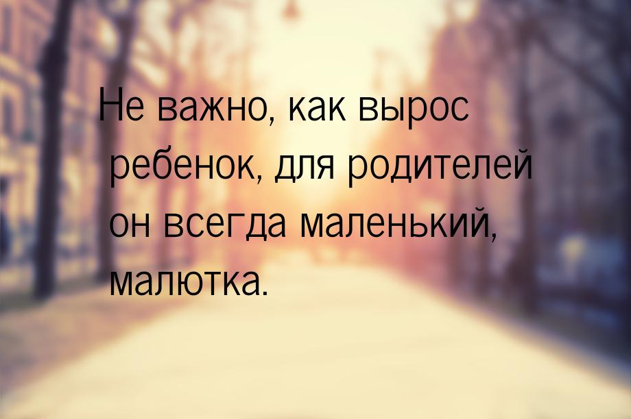 Не важно, как вырос ребенок, для родителей он всегда маленький, малютка.