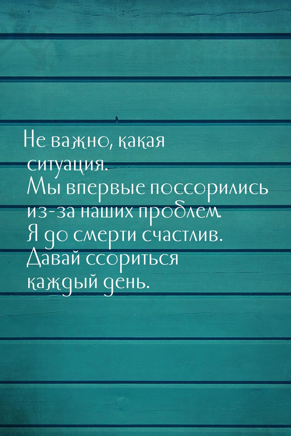 Не важно, какая ситуация. Мы впервые поссорились из-за наших проблем. Я до смерти счастлив