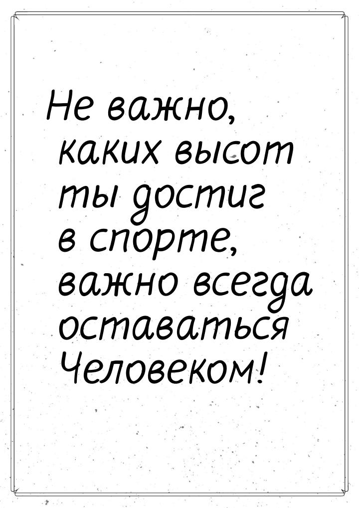 Не важно, каких высот ты достиг в спорте, важно всегда оставаться Человеком!