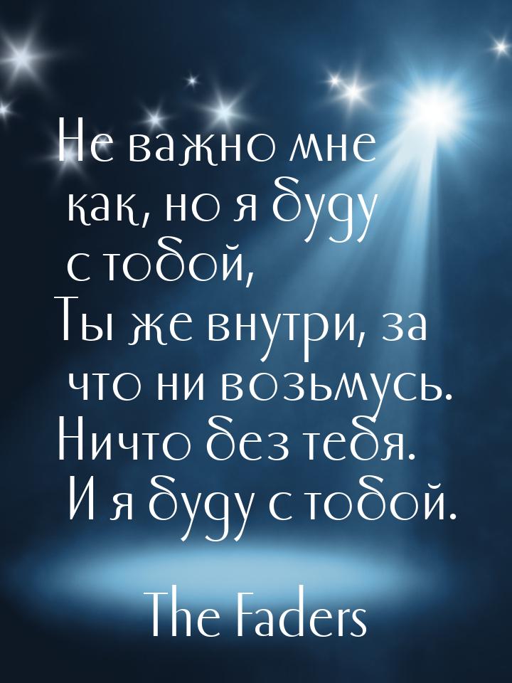 Не важно мне как, но я буду с тобой, Ты же внутри, за что ни возьмусь. Ничто без тебя. И я