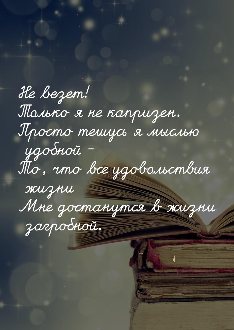 Не везет! Только я не капризен. Просто тешусь я мыслью удобной - То, что все удовольствия 