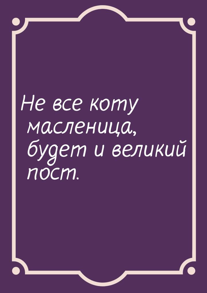 Не все коту масленица, будет и великий пост.