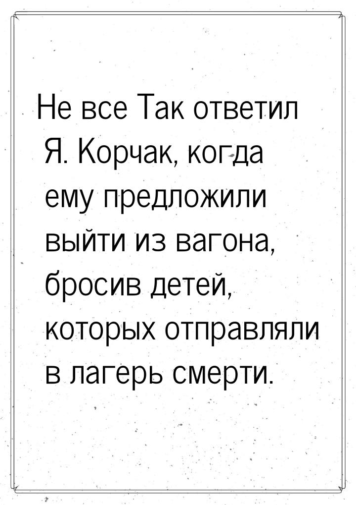 Не все Так ответил Я. Корчак, когда ему предложили выйти из вагона, бросив детей, которых 