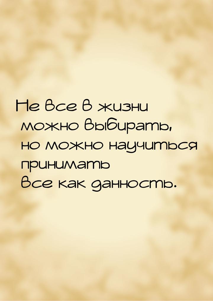 Не все в жизни можно выбирать, но можно научиться принимать все как данность.