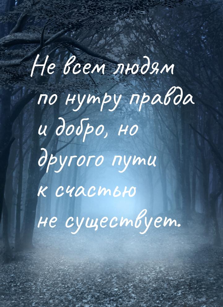 Не всем людям по нутру правда и добро, но другого пути к счастью не существует.