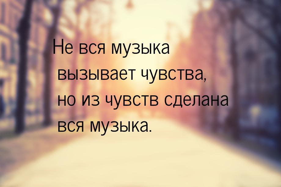 Не вся музыка вызывает чувства, но из чувств сделана вся музыка.