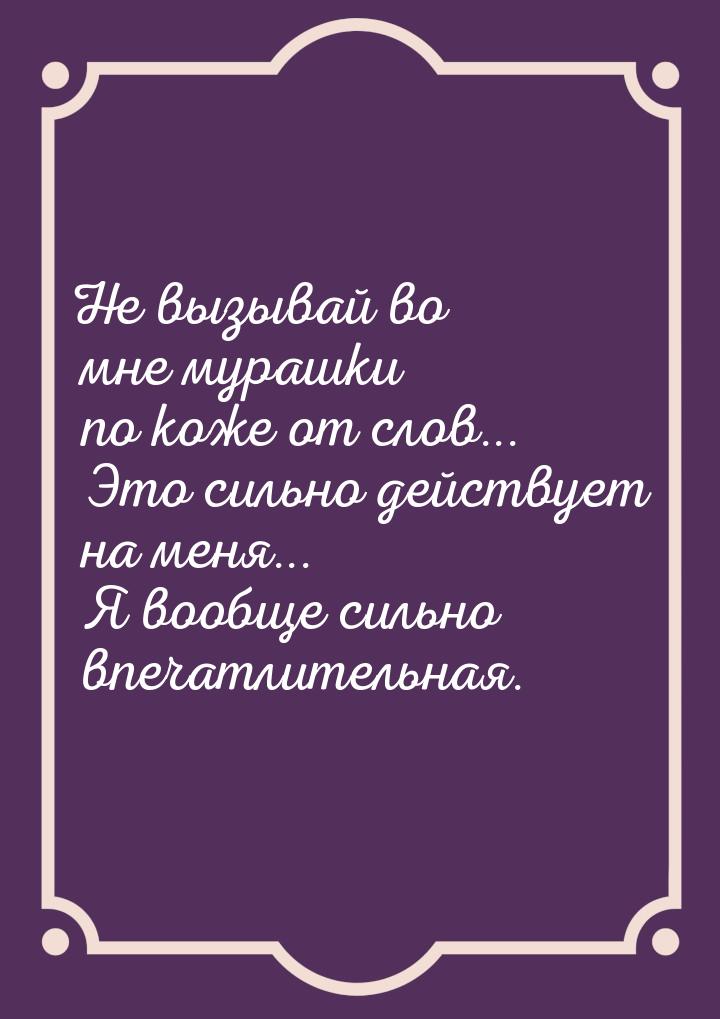 Не вызывай во мне мурашки по коже от слов... Это сильно действует на меня... Я вообще силь