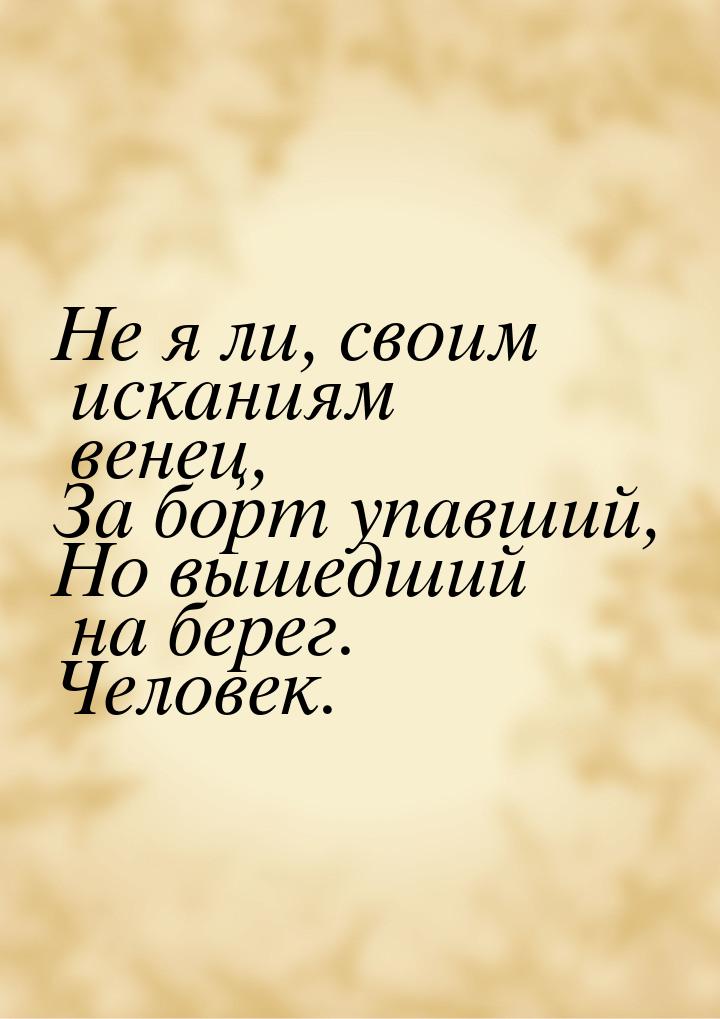 Не я ли, своим исканиям венец, За борт упавший, Но вышедший на берег. Человек.