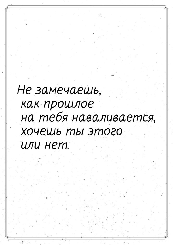 Не замечаешь, как прошлое на тебя наваливается, хочешь ты этого или нет.