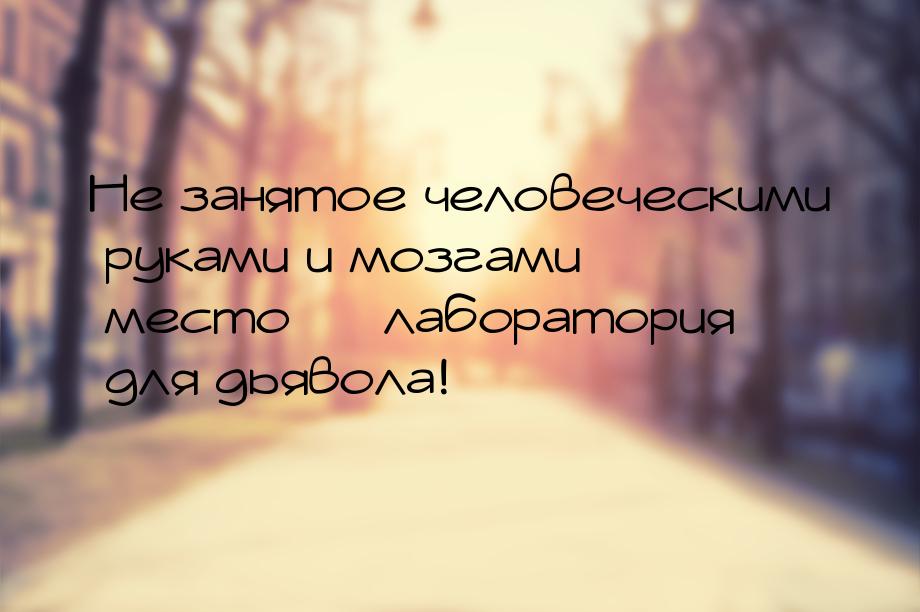 Не занятое человеческими руками и мозгами  место   лаборатория для дьявола!