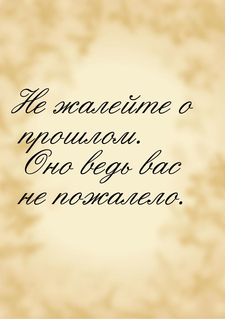 Не жалейте о прошлом. Оно ведь вас не пожалело.