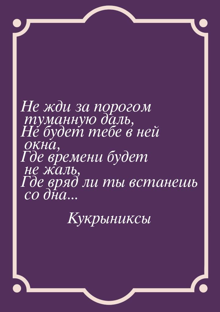 Не жди за порогом туманную даль, Не будет тебе в ней окна, Где времени будет не жаль, Где 