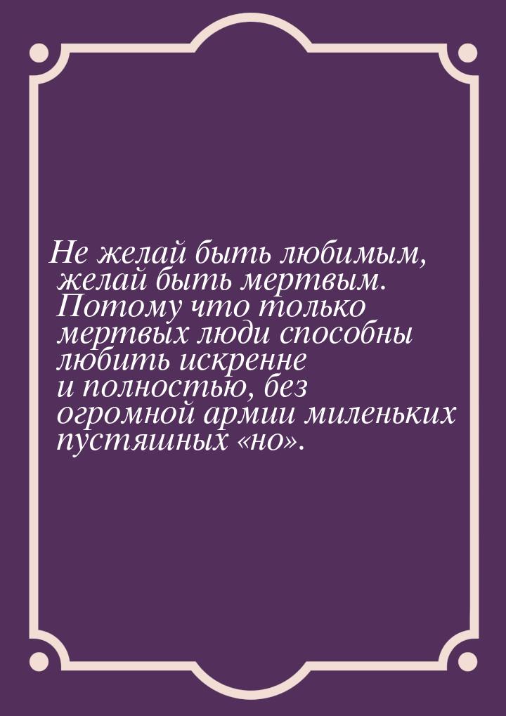 Не желай быть любимым, желай быть мертвым. Потому что только мертвых люди способны любить 