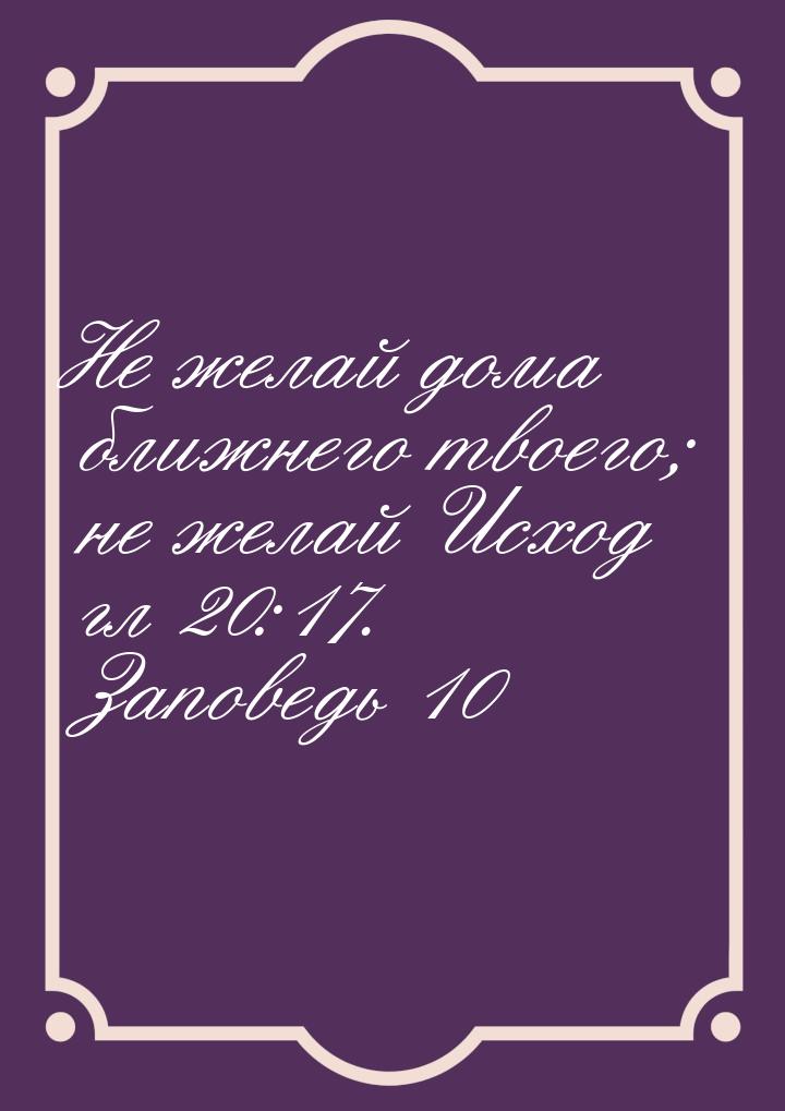 Не желай дома ближнего твоего; не желай Исход гл 20:17. Заповедь 10