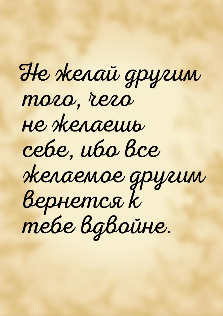 Не желай другим того, чего не желаешь себе, ибо все желаемое другим вернется к тебе вдвойн