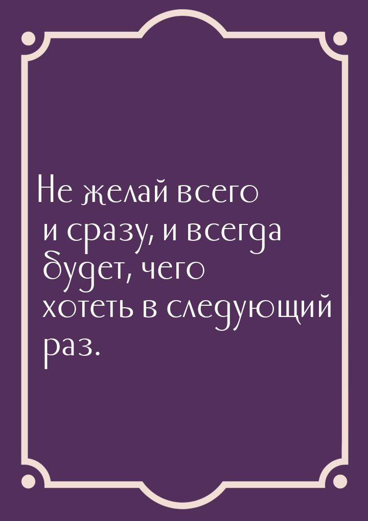 Не желай всего и сразу, и всегда будет, чего хотеть в следующий раз.