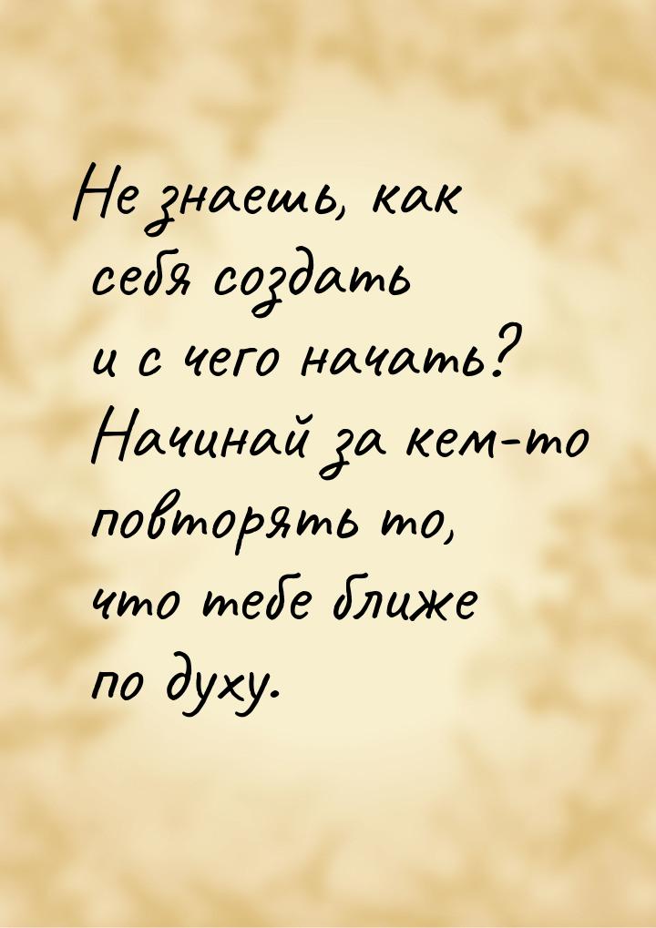 Не знаешь, как себя создать и с чего начать? Начинай за кем-то повторять то, что тебе ближ