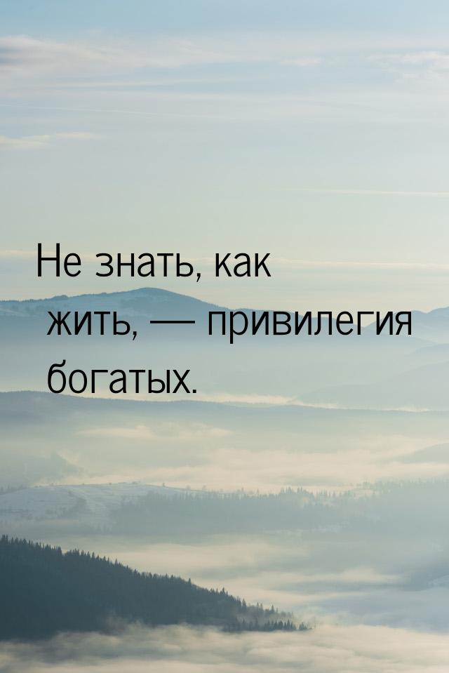 Не знать, как жить,  привилегия богатых.