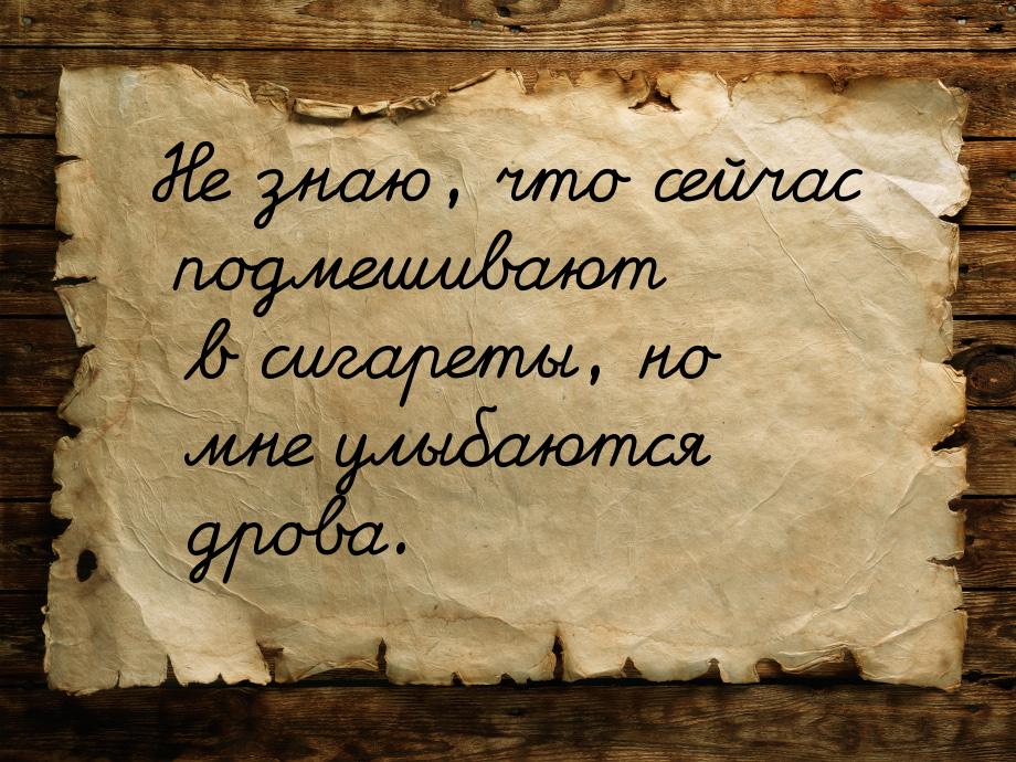 Не знаю, что сейчас подмешивают в сигареты, но мне улыбаются дрова.