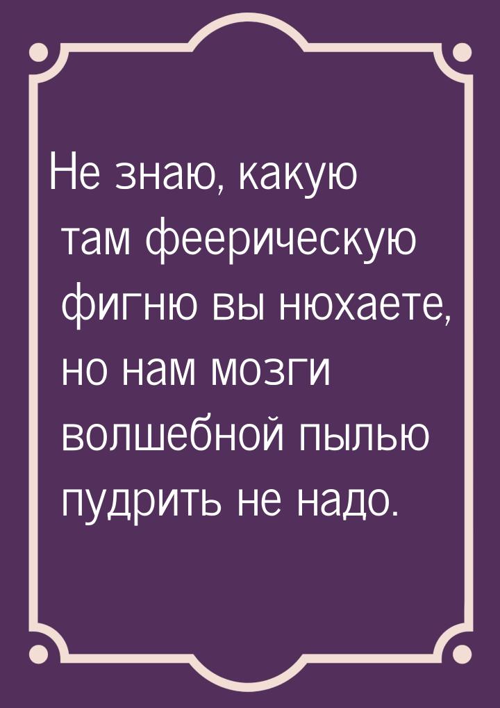 Не знаю, какую там феерическую фигню вы нюхаете, но нам мозги волшебной пылью пудрить не н