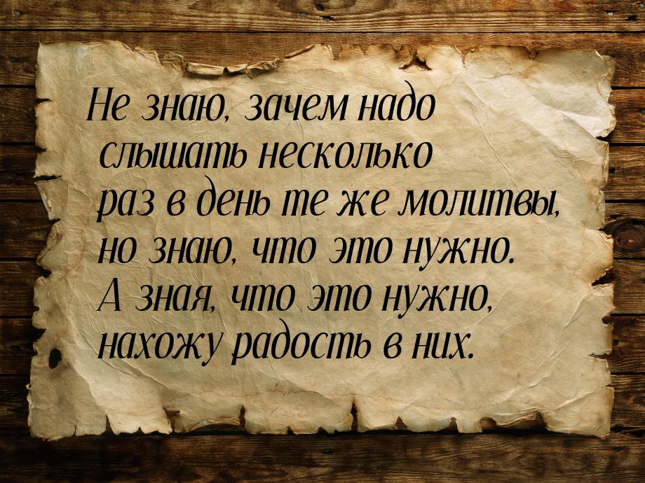 Не знаю, зачем надо слышать несколько раз в день те же молитвы, но знаю, что это нужно. А 