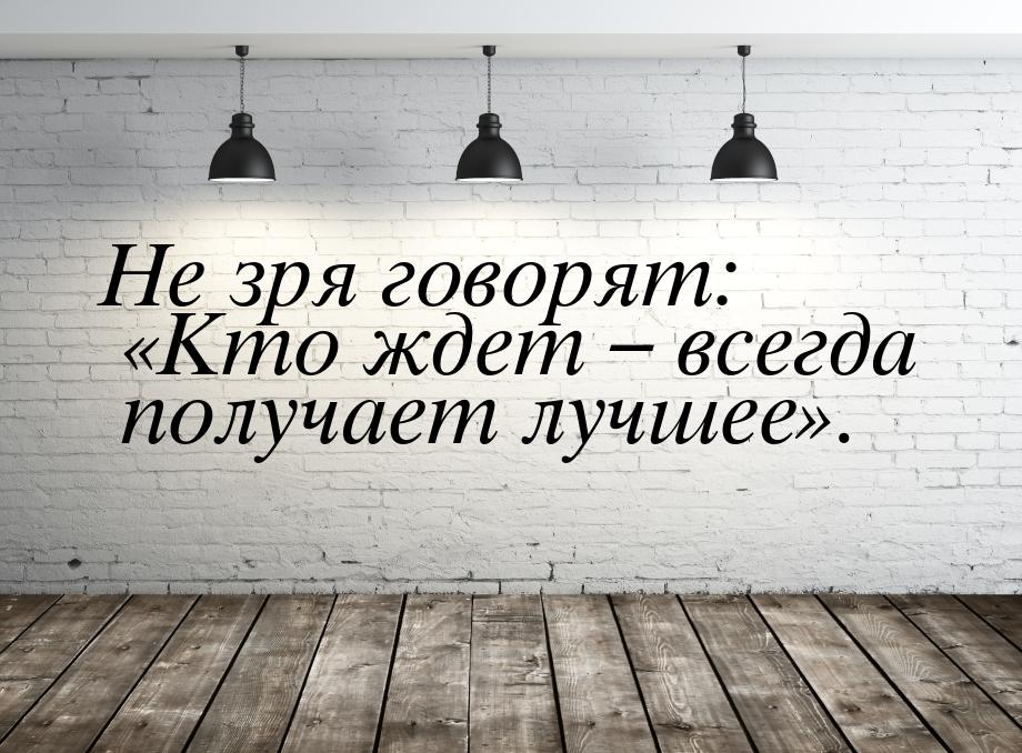 Не зря говорят: Кто ждет – всегда получает лучшее.