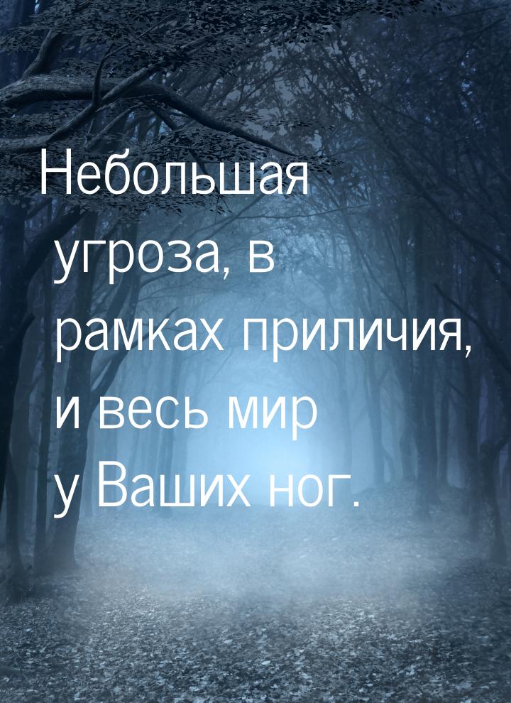 Небольшая угроза, в рамках приличия, и весь мир у Ваших ног.