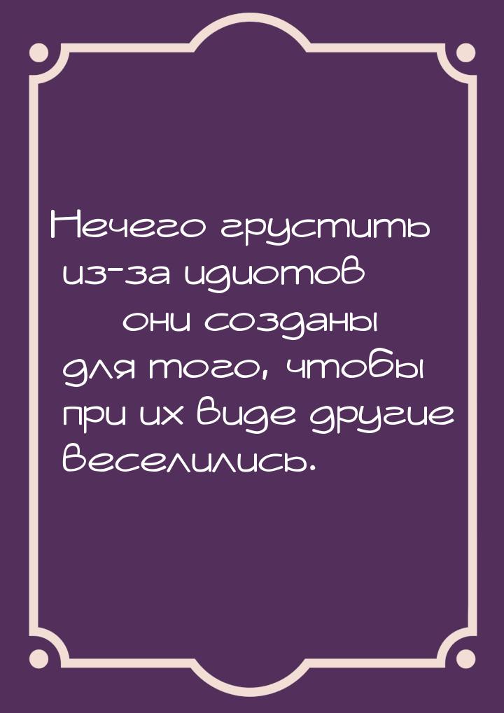 Нечего грустить из-за идиотов  они созданы для того, чтобы при их виде другие весел
