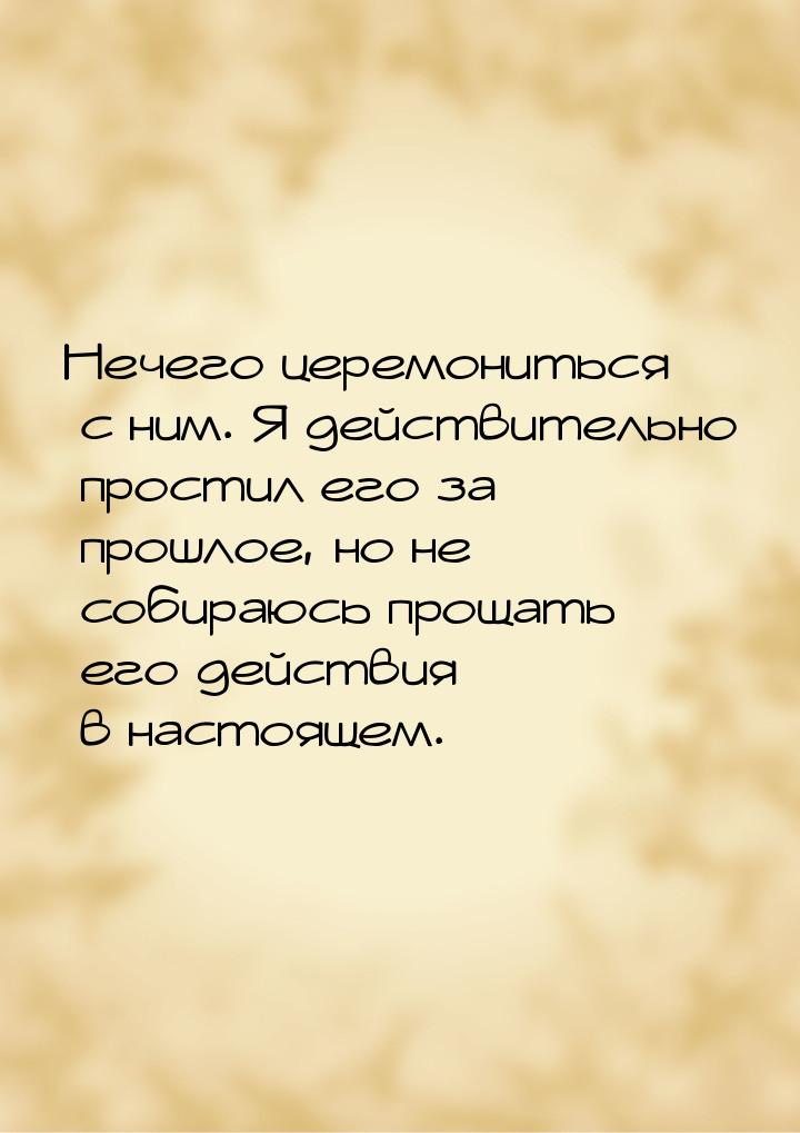 Нечего церемониться с ним. Я действительно простил его за прошлое, но не собираюсь прощать