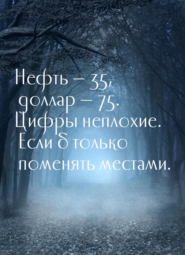 Нефть — 35, доллар — 75. Цифры неплохие. Если б только поменять местами.