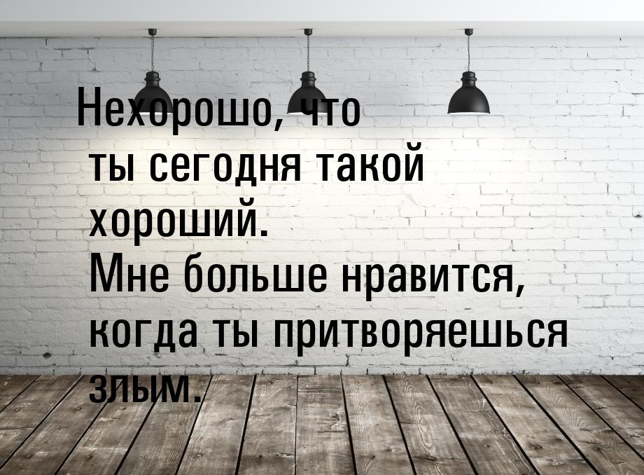 Нехорошо, что ты сегодня такой хороший. Мне больше нравится, когда ты притворяешься злым.