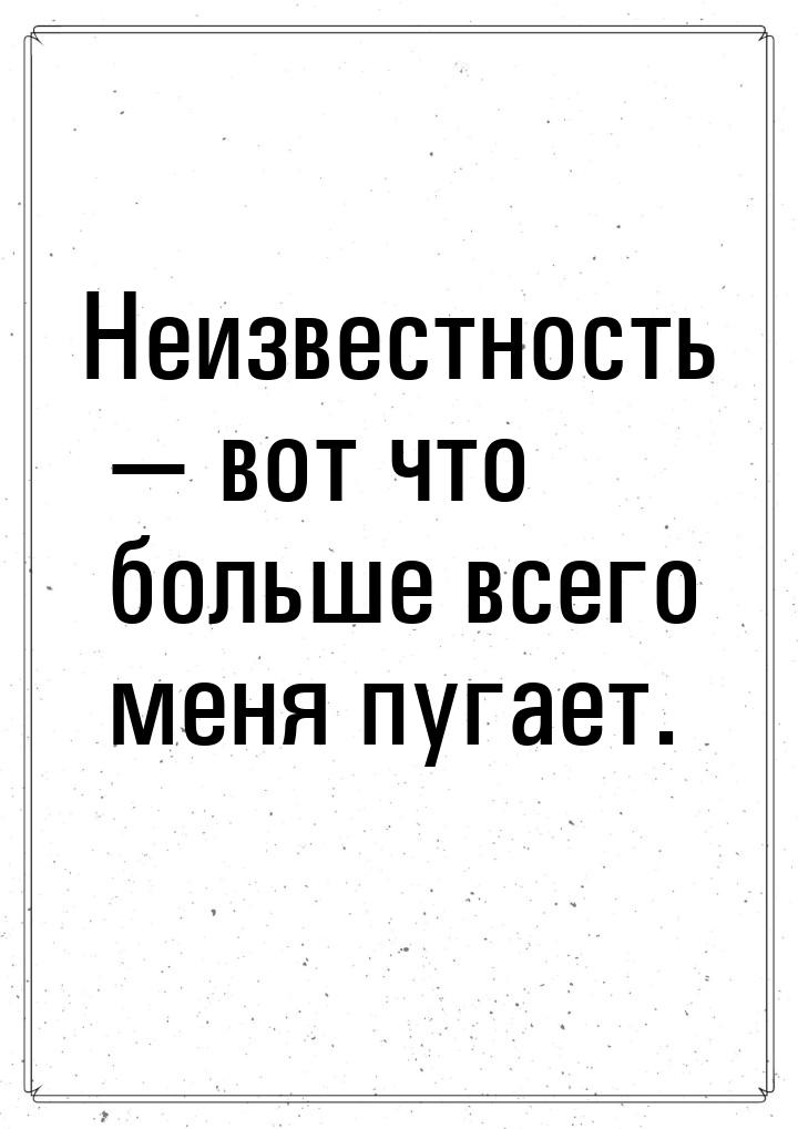 Неизвестность  вот что больше всего меня пугает.