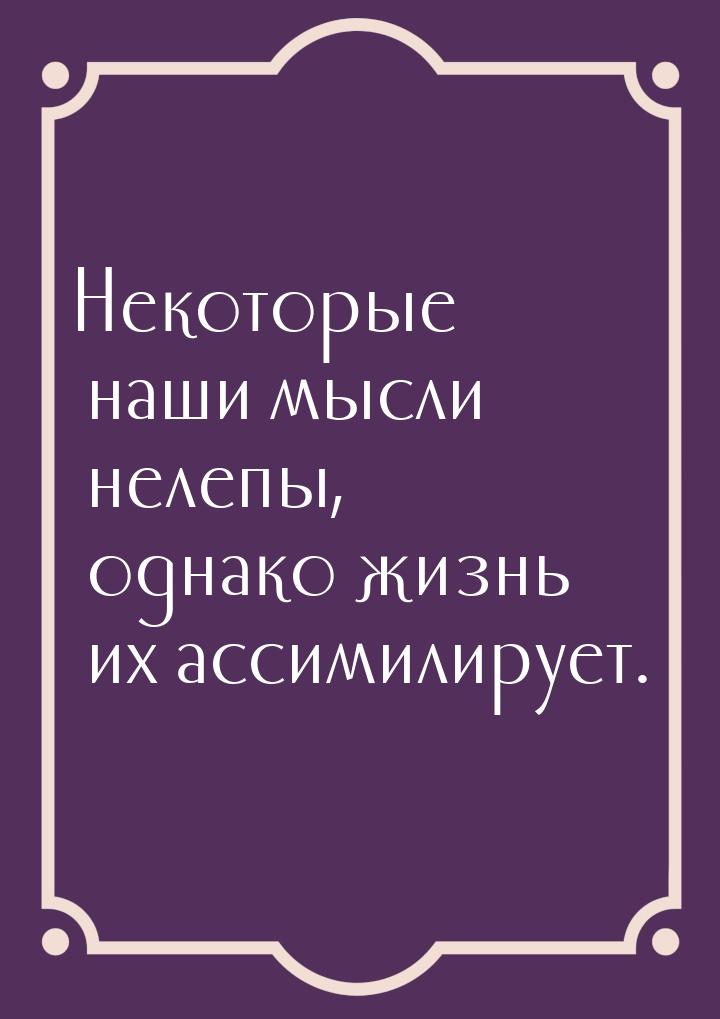 Некоторые наши мысли нелепы, однако жизнь их ассимилирует.