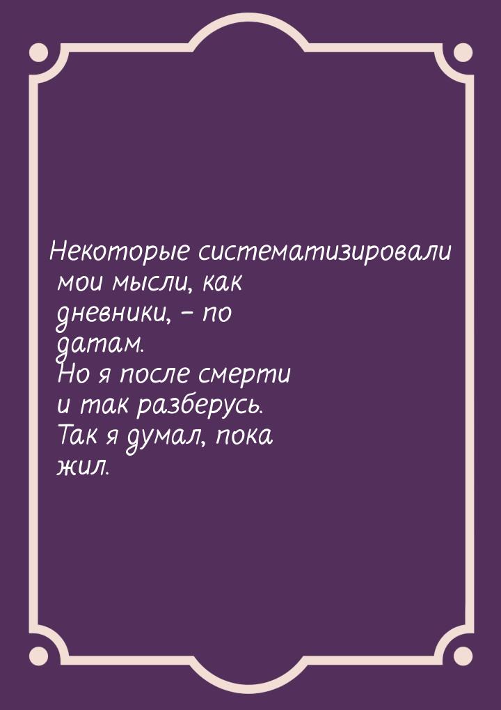 Некоторые систематизировали мои мысли, как дневники, – по датам. Но я после смерти и так р