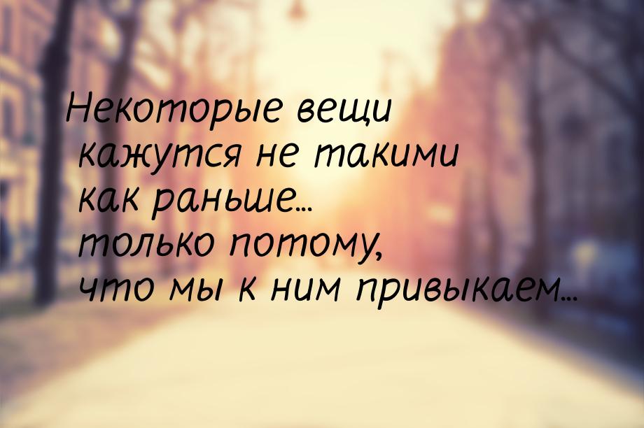 Некоторые вещи кажутся не такими как раньше... только потому, что мы к ним привыкаем...