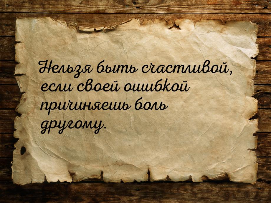 Нельзя быть счастливой, если своей ошибкой причиняешь боль другому.