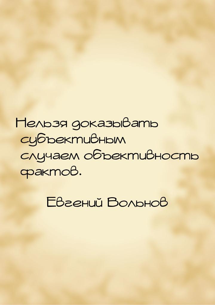 Нельзя доказывать субъективным случаем объективность фактов.