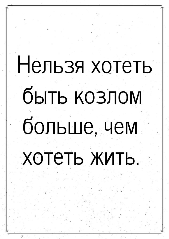 Нельзя хотеть быть козлом больше, чем хотеть жить.