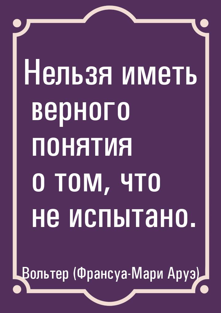 Нельзя иметь верного понятия о том, что не испытано.