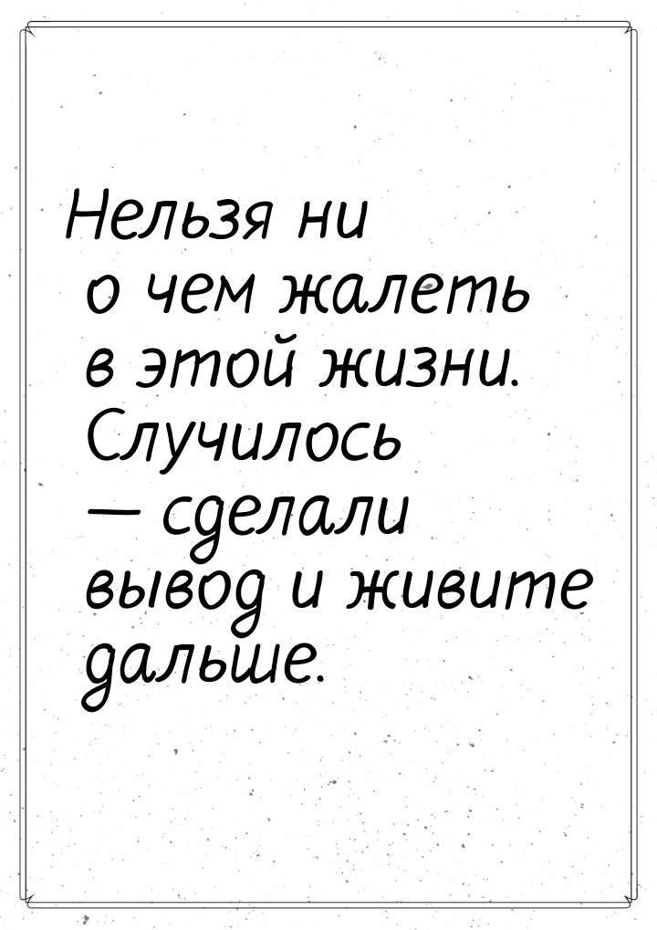 Нельзя ни о чем жалеть в этой жизни. Случилось — сделали вывод и живите дальше.