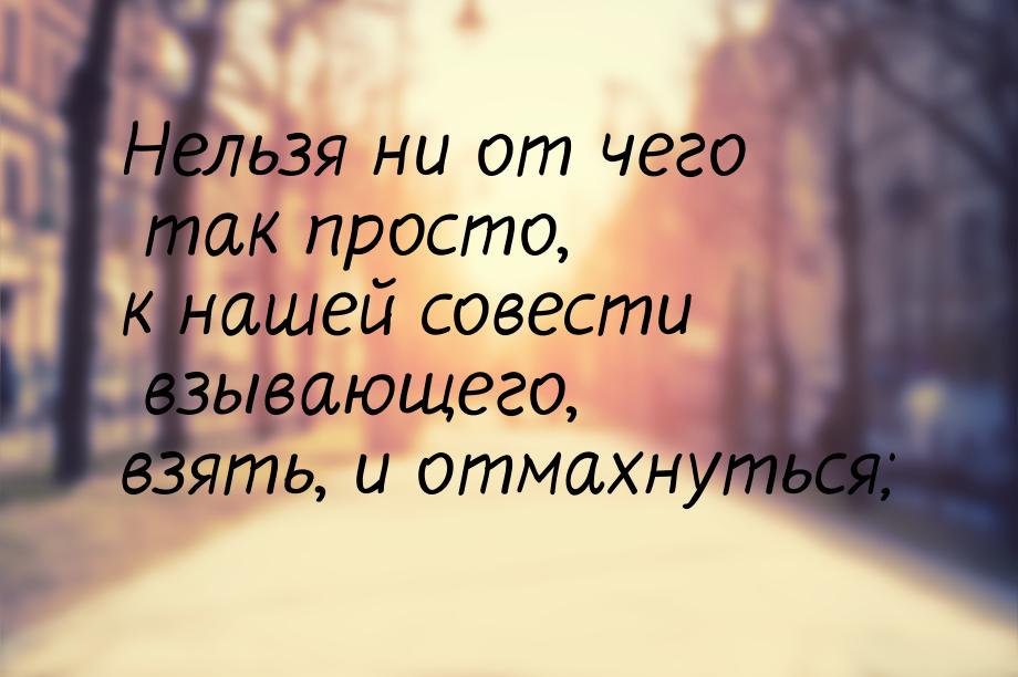 Нельзя ни от чего так просто, к нашей совести взывающего, взять, и отмахнуться;